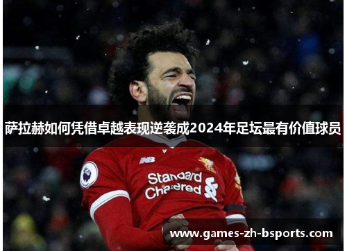 萨拉赫如何凭借卓越表现逆袭成2024年足坛最有价值球员 萨拉赫如何凭借卓越表现逆袭成2024年足坛最有价值球员