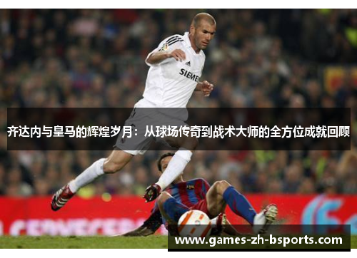 齐达内与皇马的辉煌岁月：从球场传奇到战术大师的全方位成就回顾