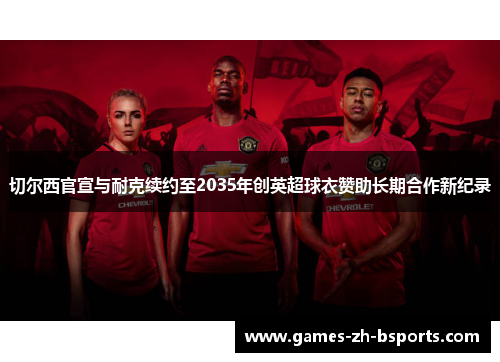 切尔西官宣与耐克续约至2035年创英超球衣赞助长期合作新纪录