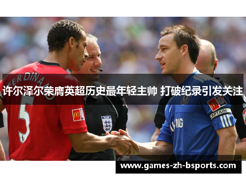 许尔泽尔荣膺英超历史最年轻主帅 打破纪录引发关注