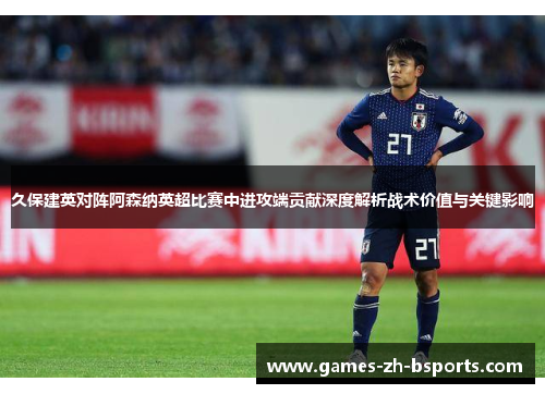 久保建英对阵阿森纳英超比赛中进攻端贡献深度解析战术价值与关键影响